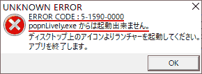 UNKNOWN ERROR ERROR CODE:5-1590-0000 popnLively.exeからは起動出来ません。 ディスクトップ上のアイコンよりランチャーを起動してください。 アプリを終了します。