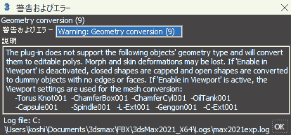 警告およびエラー: Warning: Geometry Conversion The plug-in does not support the following objects' geometry type and will convert them to editable polys. Morph and skin deformations may be lost. If 'Enable in Viewport' is deactivated, closed shapes are capped and open shapes are converted to dummy objects with no edges or faces. If 'Enable in Viewport' is active, the Viewport settings are used for the mesh conversion: