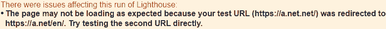 There were issues affecting this run of Lighthouse: The page may not be loading as expected because your test url (https:// .net) was redirected to https:// .net/en/. Try testing the second URL directly.